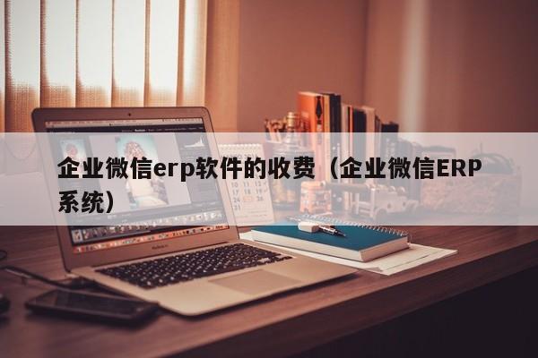 企业微信erp软件的收费（企业微信ERP系统）