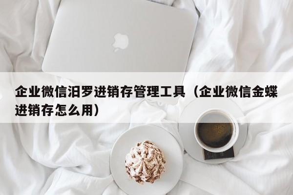 企业微信汨罗进销存管理工具（企业微信金蝶进销存怎么用）