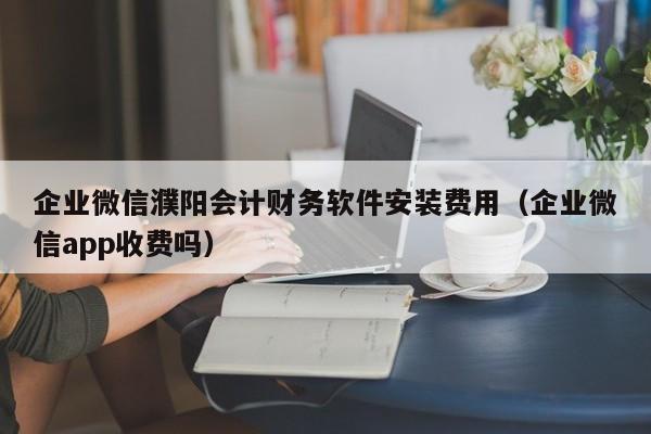 企业微信濮阳会计财务软件安装费用（企业微信app收费吗）