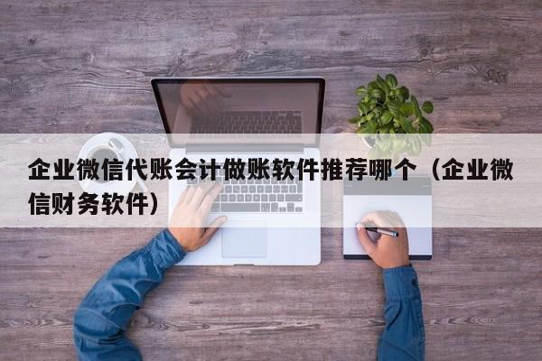 企业微信代账会计做账软件推荐哪个（企业微信财务软件）