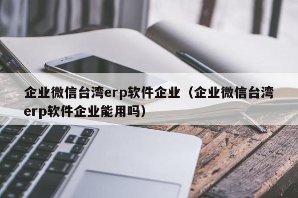 企业微信台湾erp软件企业（企业微信台湾erp软件企业能用吗）