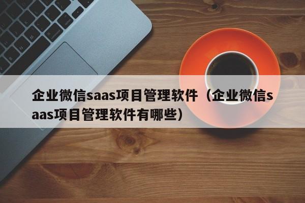 企业微信saas项目管理软件（企业微信saas项目管理软件有哪些）