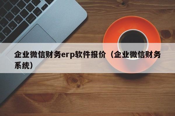 企业微信财务erp软件报价（企业微信财务系统）