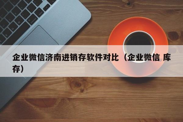 企业微信济南进销存软件对比（企业微信 库存）