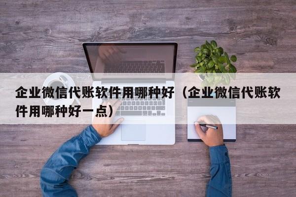 企业微信代账软件用哪种好（企业微信代账软件用哪种好一点）