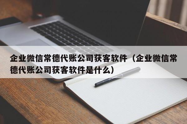 企业微信常德代账公司获客软件（企业微信常德代账公司获客软件是什么）