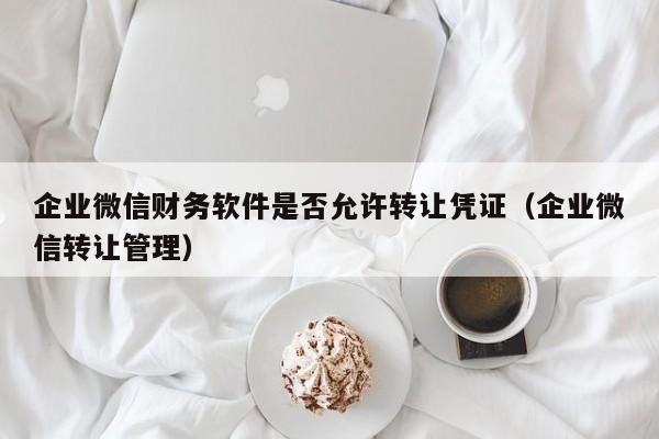 企业微信财务软件是否允许转让凭证（企业微信转让管理）