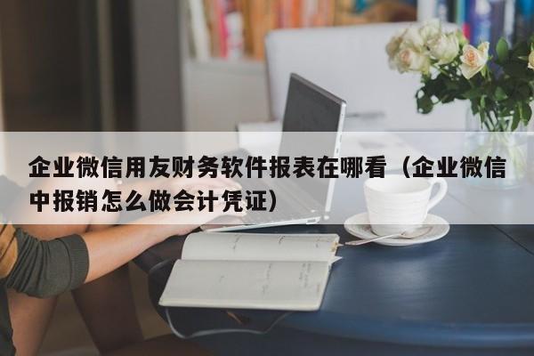 企业微信用友财务软件报表在哪看（企业微信中报销怎么做会计凭证）