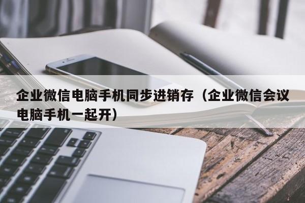 企业微信电脑手机同步进销存（企业微信会议电脑手机一起开）