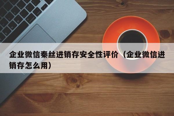 企业微信秦丝进销存安全性评价（企业微信进销存怎么用）