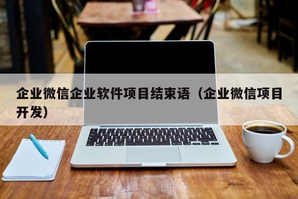 企业微信企业软件项目结束语（企业微信项目开发）