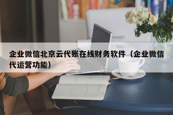 企业微信北京云代账在线财务软件（企业微信代运营功能）
