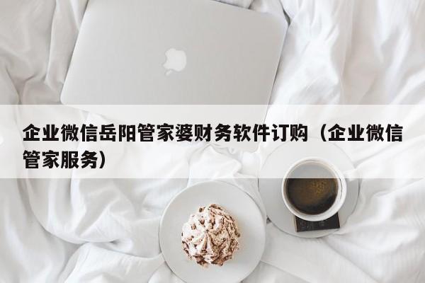 企业微信岳阳管家婆财务软件订购（企业微信管家服务）