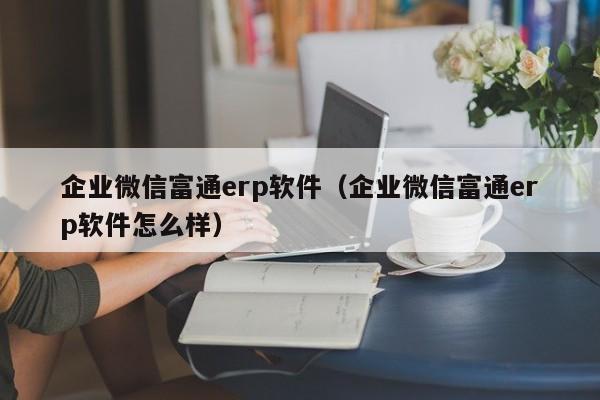 企业微信富通erp软件（企业微信富通erp软件怎么样）