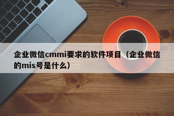 企业微信cmmi要求的软件项目（企业微信的mis号是什么）