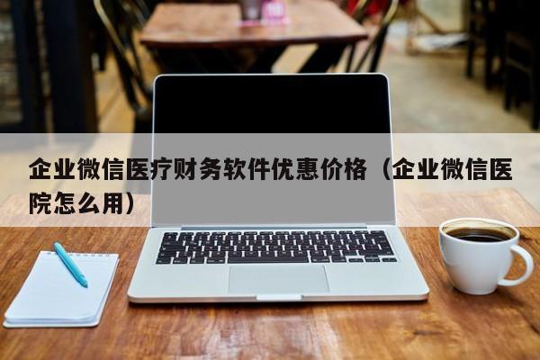 企业微信医疗财务软件优惠价格（企业微信医院怎么用）