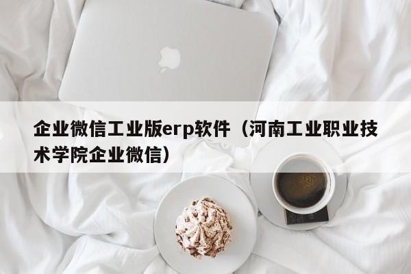 企业微信工业版erp软件（河南工业职业技术学院企业微信）