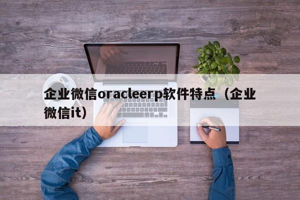 企业微信oracleerp软件特点（企业微信it）