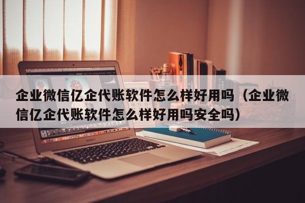 企业微信亿企代账软件怎么样好用吗（企业微信亿企代账软件怎么样好用吗安全吗）