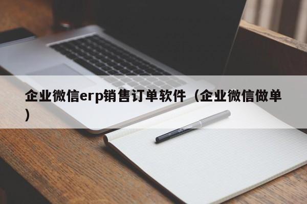 企业微信erp销售订单软件（企业微信做单）