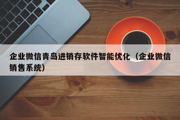 企业微信青岛进销存软件智能优化（企业微信销售系统）