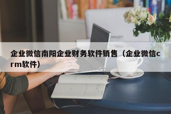 企业微信南阳企业财务软件销售（企业微信crm软件）