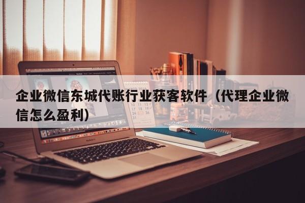 企业微信东城代账行业获客软件（代理企业微信怎么盈利）