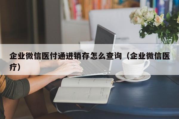 企业微信医付通进销存怎么查询（企业微信医疗）