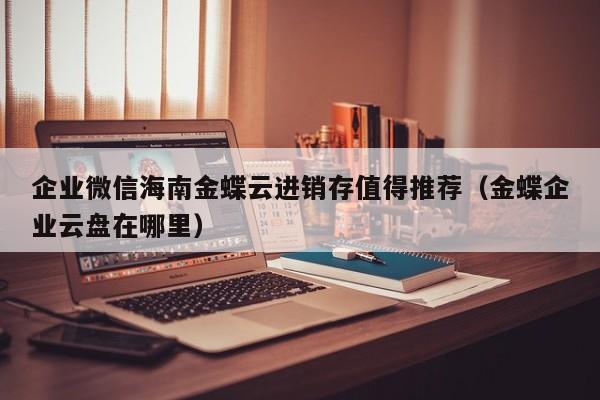 企业微信海南金蝶云进销存值得推荐（金蝶企业云盘在哪里）