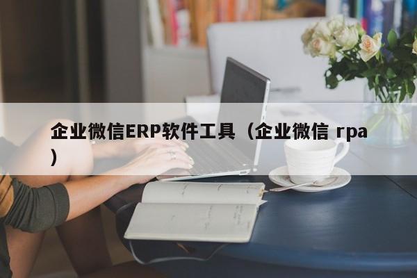 企业微信ERP软件工具（企业微信 rpa）