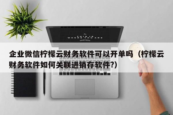 企业微信柠檬云财务软件可以开单吗（柠檬云财务软件如何关联进销存软件?）