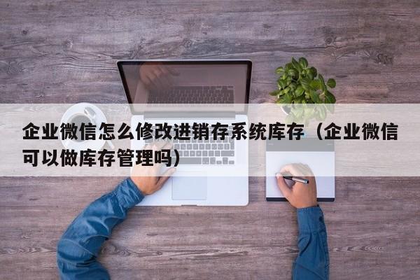 企业微信怎么修改进销存系统库存（企业微信可以做库存管理吗）