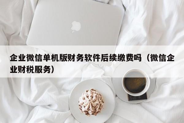 企业微信单机版财务软件后续缴费吗（微信企业财税服务）