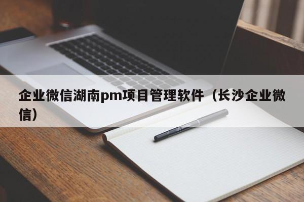 企业微信湖南pm项目管理软件（长沙企业微信）