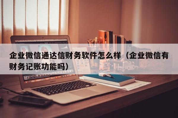 企业微信通达信财务软件怎么样（企业微信有财务记账功能吗）