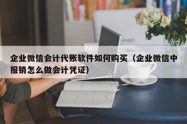 企业微信会计代账软件如何购买（企业微信中报销怎么做会计凭证）