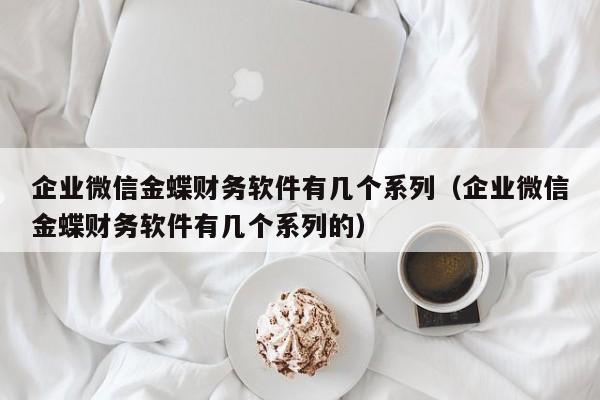 企业微信金蝶财务软件有几个系列（企业微信金蝶财务软件有几个系列的）