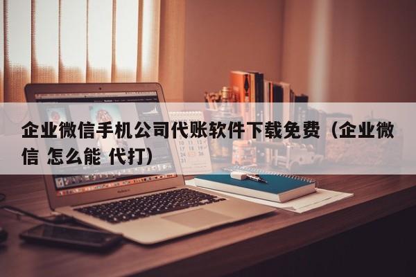 企业微信手机公司代账软件下载免费（企业微信 怎么能 代打）