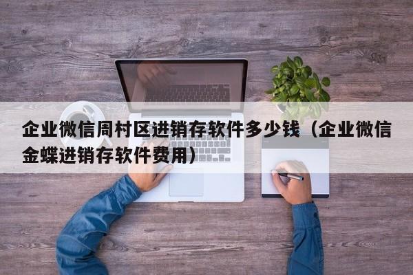 企业微信周村区进销存软件多少钱（企业微信金蝶进销存软件费用）