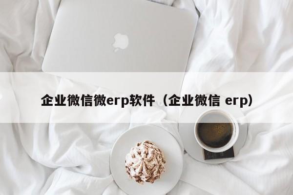 企业微信微erp软件（企业微信 erp）