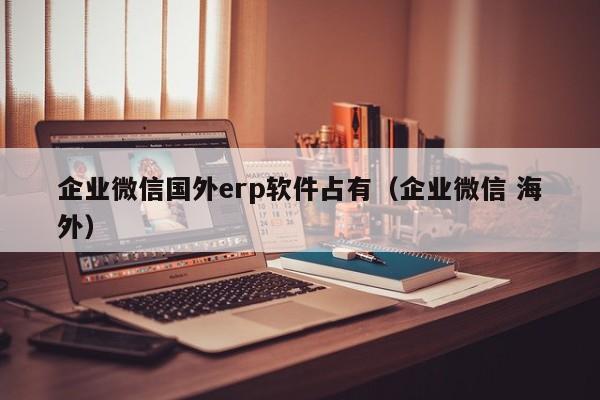 企业微信国外erp软件占有（企业微信 海外）