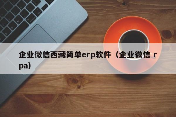 企业微信西藏简单erp软件（企业微信 rpa）