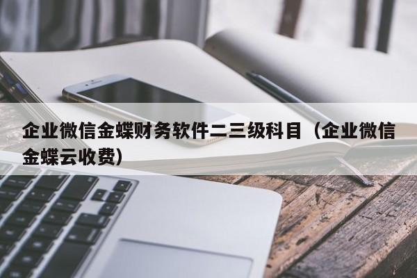 企业微信金蝶财务软件二三级科目（企业微信金蝶云收费）