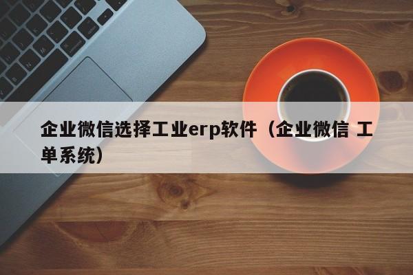 企业微信选择工业erp软件（企业微信 工单系统）