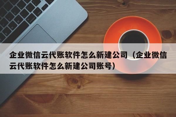 企业微信云代账软件怎么新建公司（企业微信云代账软件怎么新建公司账号）