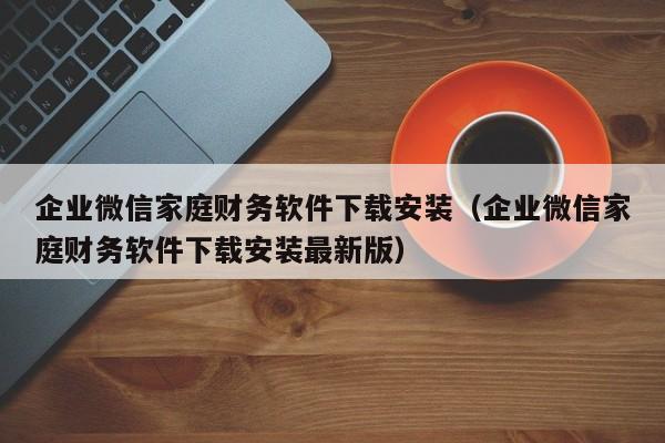 企业微信家庭财务软件下载安装（企业微信家庭财务软件下载安装最新版）