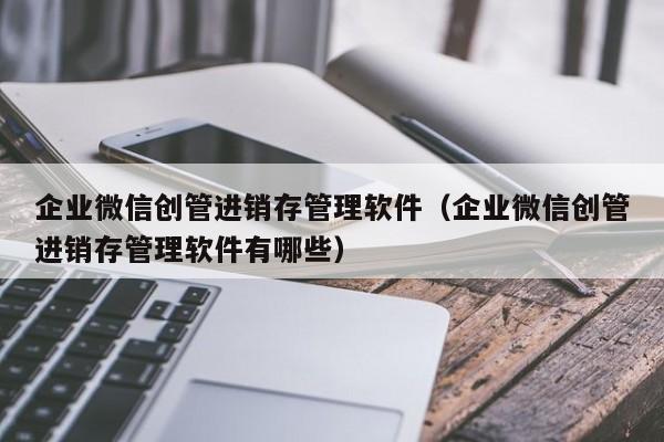 企业微信创管进销存管理软件（企业微信创管进销存管理软件有哪些）