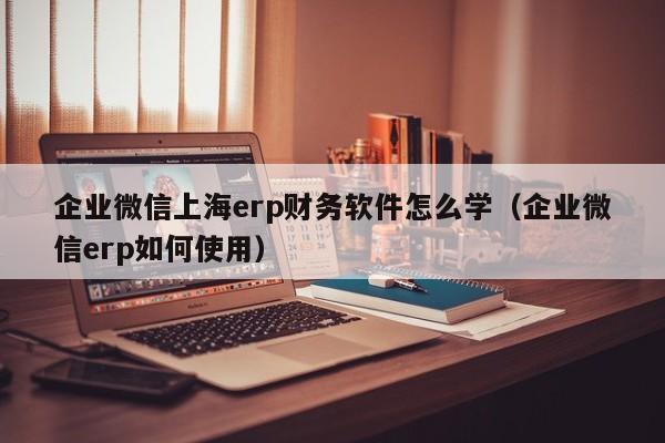 企业微信上海erp财务软件怎么学（企业微信erp如何使用）