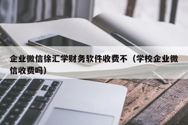 企业微信徐汇学财务软件收费不（学校企业微信收费吗）