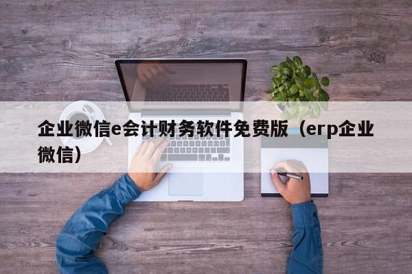 企业微信e会计财务软件免费版（erp企业微信）